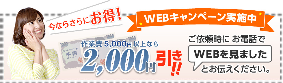 今ならさらにお得！WEBキャンペーン実施中｜作業費5,000円以上なら2,000円引き!!ご依頼時にお電話で「WEBを見ました」とお伝えください。